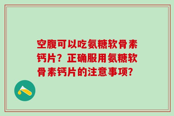 空腹可以吃氨糖软骨素钙片？正确服用氨糖软骨素钙片的注意事项？
