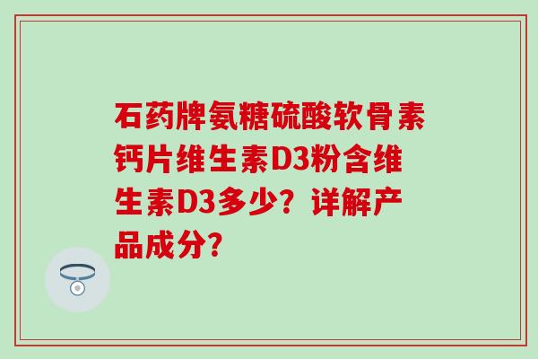 石药牌氨糖硫酸软骨素钙片维生素D3粉含维生素D3多少？详解产品成分？