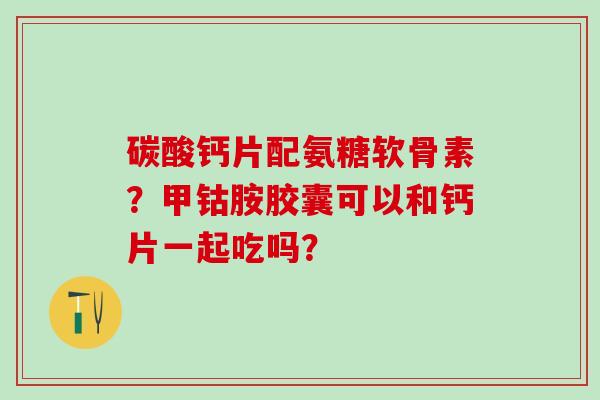 碳酸钙片配氨糖软骨素？甲钴胺胶囊可以和钙片一起吃吗？