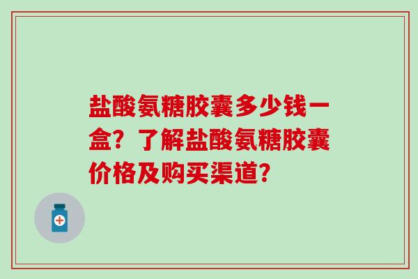 盐酸氨糖胶囊多少钱一盒？了解盐酸氨糖胶囊价格及购买渠道？