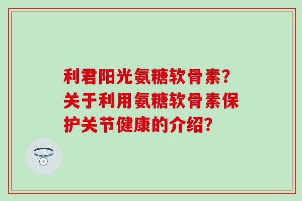 利君阳光氨糖软骨素？关于利用氨糖软骨素保护关节健康的介绍？