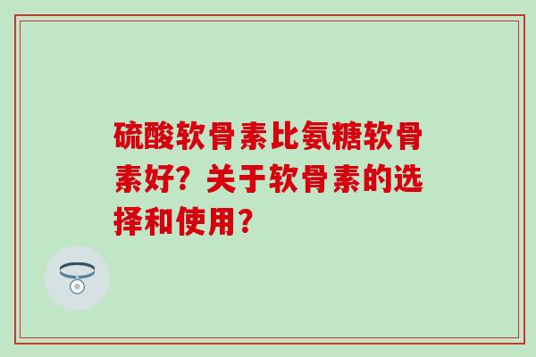 硫酸软骨素比氨糖软骨素好？关于软骨素的选择和使用？