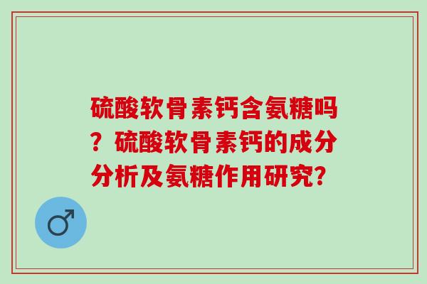 硫酸软骨素钙含氨糖吗？硫酸软骨素钙的成分分析及氨糖作用研究？