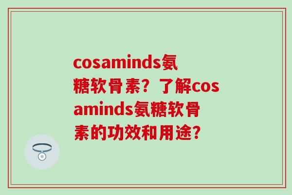 cosaminds氨糖软骨素？了解cosaminds氨糖软骨素的功效和用途？