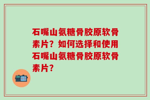 石嘴山氨糖骨胶原软骨素片？如何选择和使用石嘴山氨糖骨胶原软骨素片？