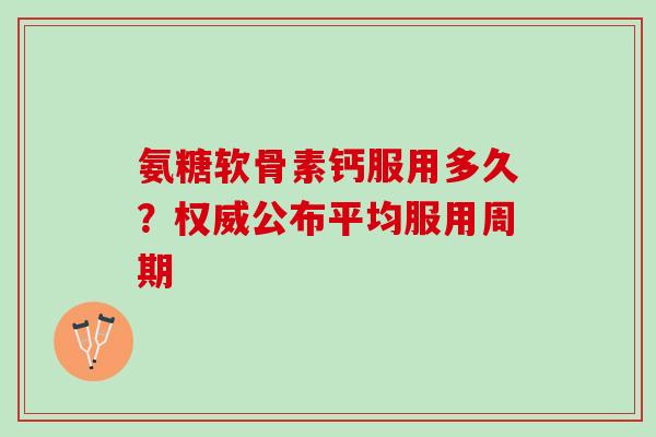 氨糖软骨素钙服用多久？权威公布平均服用周期