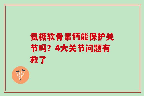 氨糖软骨素钙能保护关节吗？4大关节问题有救了