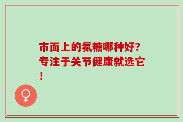 市面上的氨糖哪种好？专注于关节健康就选它！