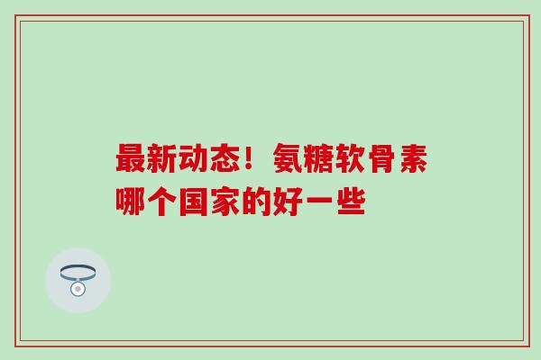 新动态！氨糖软骨素哪个国家的好一些