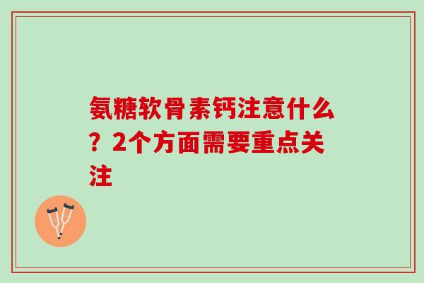 氨糖软骨素钙注意什么？2个方面需要重点关注 