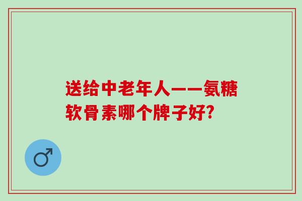 送给中老年人——氨糖软骨素哪个牌子好?