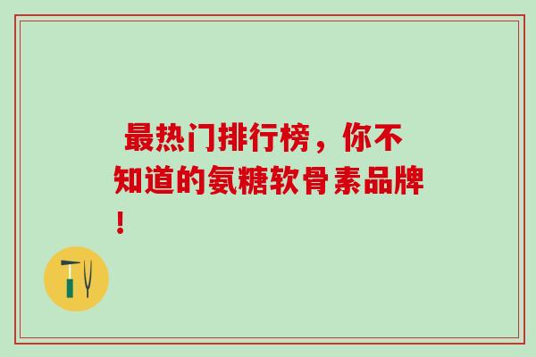  热门排行榜，你不知道的氨糖软骨素品牌！