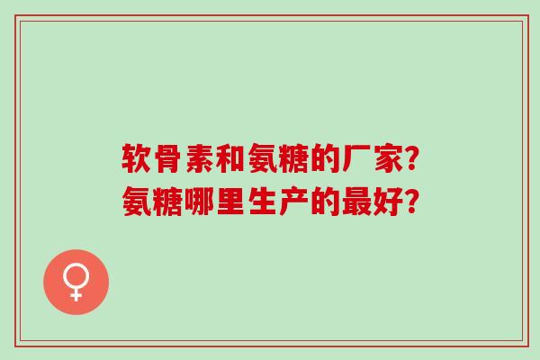 软骨素和氨糖的厂家？氨糖哪里生产的最好？