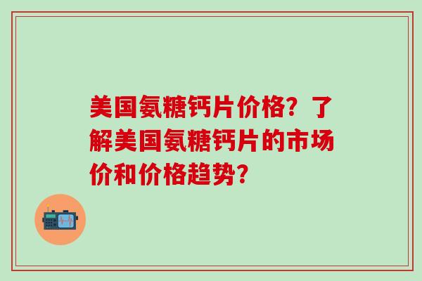 美国氨糖钙片价格?了解美国氨糖钙片的市场价和价格趋势? 美国氨糖钙片价格?了解美国氨糖钙片的市场价和价格趋势?