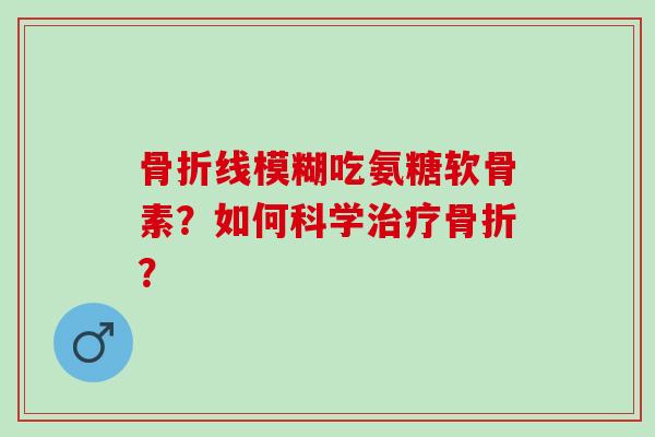 骨折线模糊吃氨糖软骨素？如何科学治疗骨折？