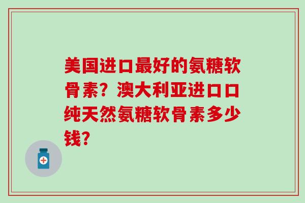 美国进口最好的氨糖软骨素？澳大利亚进口口纯天然氨糖软骨素多少钱？