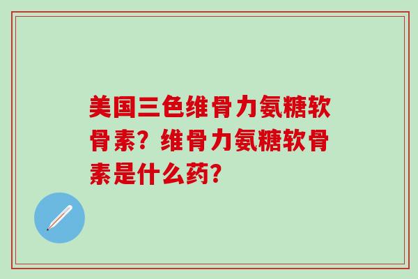 美国三色维骨力氨糖软骨素？维骨力氨糖软骨素是什么药？