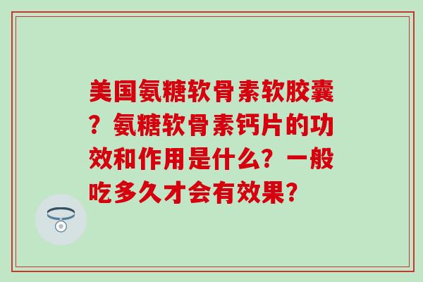 美国氨糖软骨素软胶囊？氨糖软骨素钙片的功效和作用是什么？一般吃多久才会有效果？