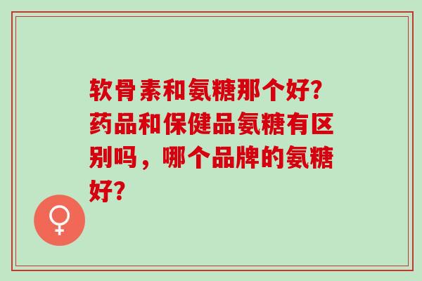 软骨素和氨糖那个好？药品和保健品氨糖有区别吗，哪个品牌的氨糖好？
