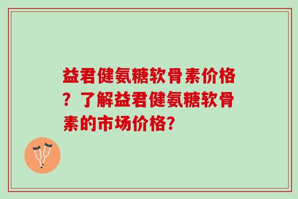 益君健氨糖软骨素价格？了解益君健氨糖软骨素的市场价格？