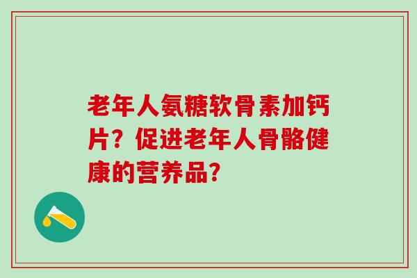老年人氨糖软骨素加钙片？促进老年人骨骼健康的营养品？