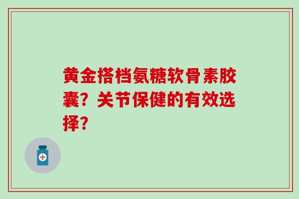 黄金搭档氨糖软骨素胶囊？关节保健的有效选择？