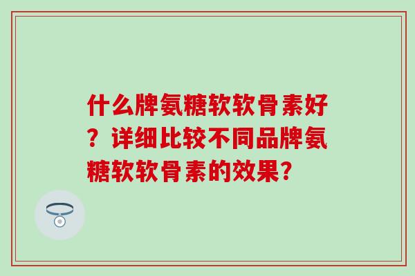 什么牌氨糖软软骨素好？详细比较不同品牌氨糖软软骨素的效果？