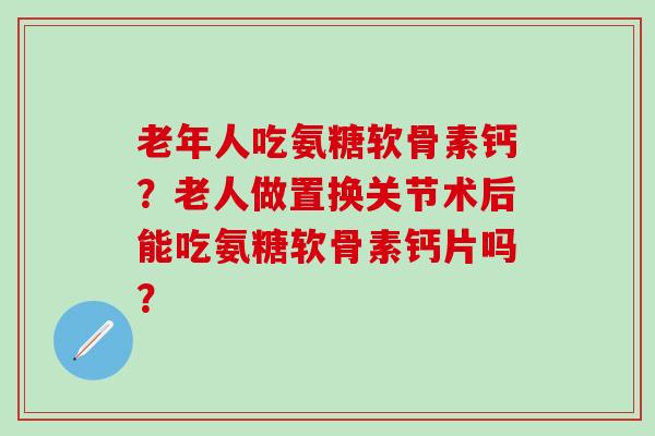 老年人吃氨糖软骨素钙？老人做置换关节术后能吃氨糖软骨素钙片吗？