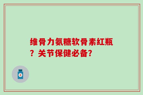 维骨力氨糖软骨素红瓶?关节保健必备? 维骨力氨糖软骨素红瓶?关节保健必备?