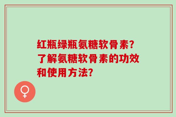 红瓶绿瓶氨糖软骨素？了解氨糖软骨素的功效和使用方法？