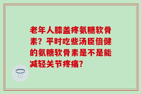 老年人膝盖疼氨糖软骨素?平时吃些汤臣倍健的氨糖软骨素是不是能减轻关节? 老年人膝盖疼氨糖软骨素?平时吃些汤臣倍健的氨糖软骨素是不是能减轻关节?