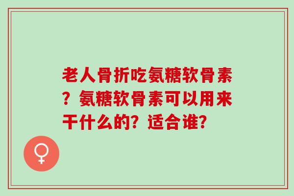 老人骨折吃氨糖软骨素？氨糖软骨素可以用来干什么的？适合谁？