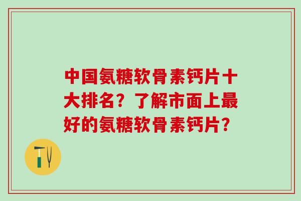 中国氨糖软骨素钙片十大排名？了解市面上最好的氨糖软骨素钙片？