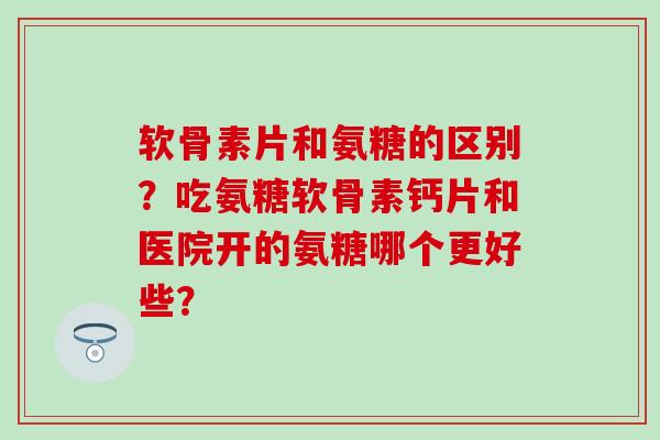 软骨素片和氨糖的区别？吃氨糖软骨素钙片和医院开的氨糖哪个更好些？