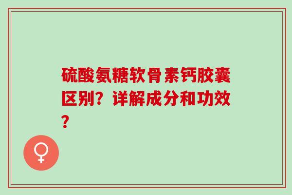 硫酸氨糖软骨素钙胶囊区别？详解成分和功效？