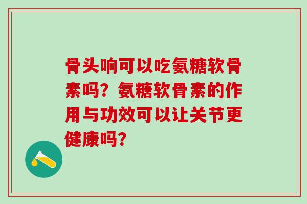骨头响可以吃氨糖软骨素吗？氨糖软骨素的作用与功效可以让关节更健康吗？