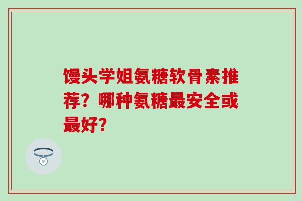 馒头学姐氨糖软骨素推荐？哪种氨糖最安全或最好？