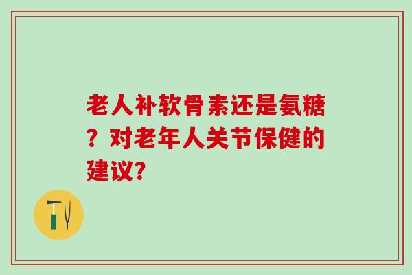 老人补软骨素还是氨糖？对老年人关节保健的建议？