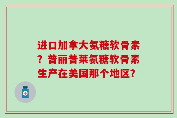进口加拿大氨糖软骨素？普丽普莱氨糖软骨素生产在美国那个地区？