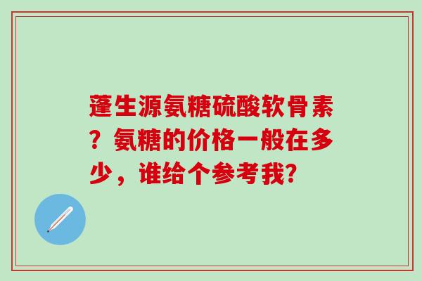 蓬生源氨糖硫酸软骨素？氨糖的价格一般在多少，谁给个参考我？