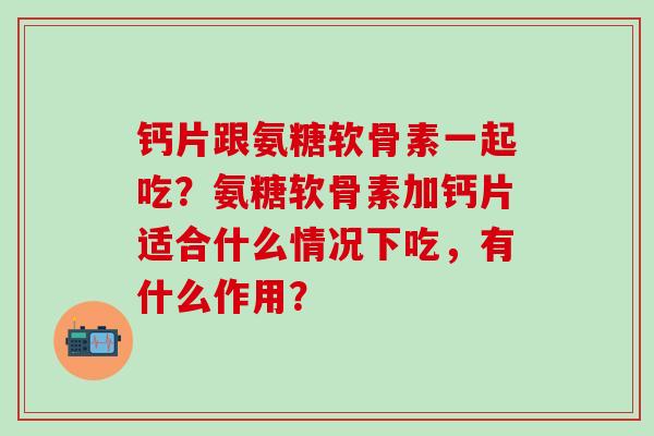 钙片跟氨糖软骨素一起吃?氨糖软骨素加钙片适合什么情况下吃,有什么作用? 钙片跟氨糖软骨素一起吃?氨糖软骨素加钙片适合什么情况下吃,有什么作用?