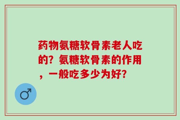 氨糖软骨素老人吃的？氨糖软骨素的作用，一般吃多少为好？