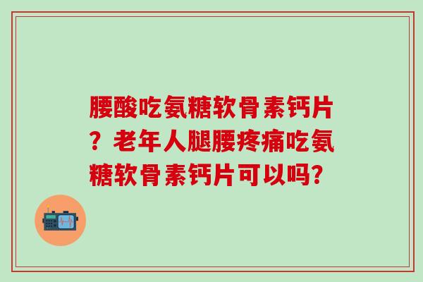腰酸吃氨糖软骨素钙片?老年人腿腰吃氨糖软骨素钙片可以吗? 腰酸吃氨糖软骨素钙片?老年人腿腰吃氨糖软骨素钙片可以吗?