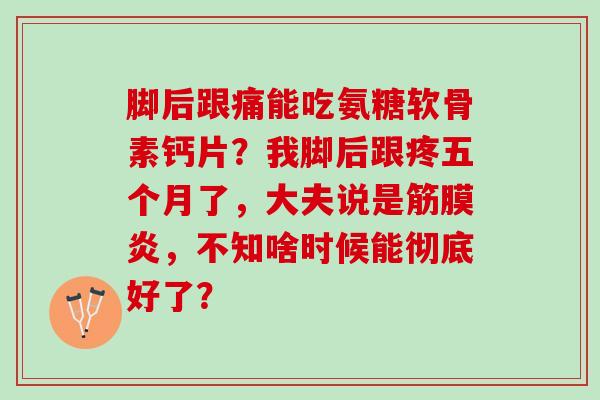 脚后跟痛能吃氨糖软骨素钙片?我脚后跟疼五个月了,大夫说是筋膜炎,不知啥时候能彻底好了? 脚后跟痛能吃氨糖软骨素钙片?我脚后跟疼五个月了,大夫说是筋膜炎,不知啥时候能彻底好了?