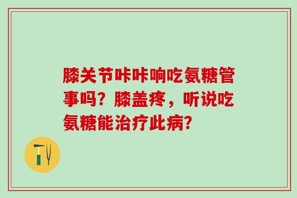 膝关节咔咔响吃氨糖管事吗?膝盖疼,听说吃氨糖能此? 膝关节咔咔响吃氨糖管事吗?膝盖疼,听说吃氨糖能此?
