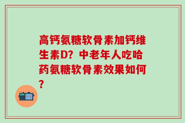 高钙氨糖软骨素加钙维生素D？中老年人吃哈药氨糖软骨素效果如何？