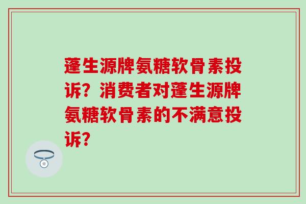 蓬生源牌氨糖软骨素投诉?消费者对蓬生源牌氨糖软骨素的不满意投诉? 蓬生源牌氨糖软骨素投诉?消费者对蓬生源牌氨糖软骨素的不满意投诉?