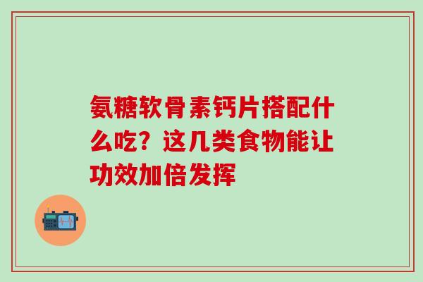 氨糖软骨素钙片搭配什么吃?这几类食物能让功效加倍发挥 氨糖软骨素钙片搭配什么吃?这几类食物能让功效加倍发挥
