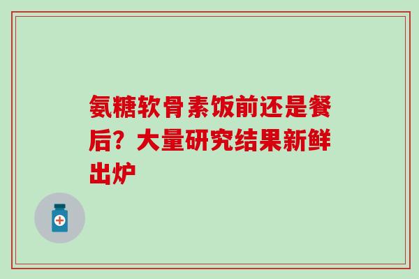 氨糖软骨素饭前还是餐后？大量研究结果新鲜出炉