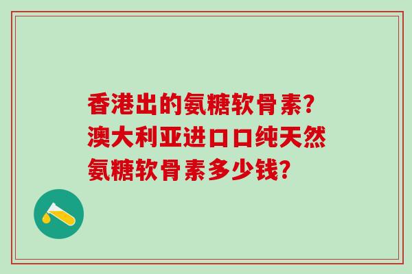 香港出的氨糖软骨素？澳大利亚进口口纯天然氨糖软骨素多少钱？